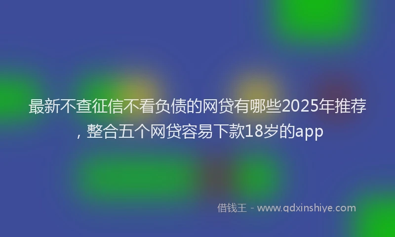 最新不查征信不看负债的网贷有哪些2025年推荐，整合五个网贷容易下款18岁的app