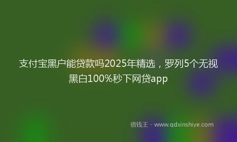支付宝黑户能贷款吗2025年精选，罗列5个无视黑白100%秒下网贷app