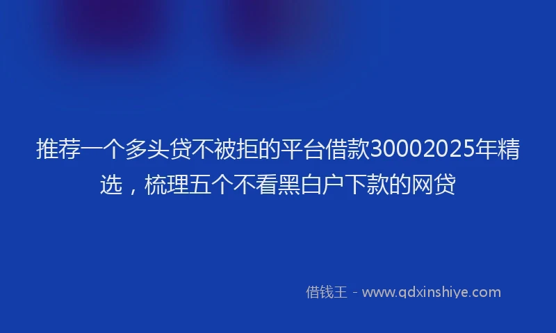 推荐一个多头贷不被拒的平台借款30002025年精选，梳理五个不看黑白户下款的网贷