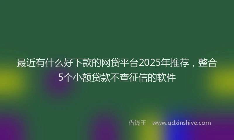 最近有什么好下款的网贷平台2025年推荐，整合5个小额贷款不查征信的软件