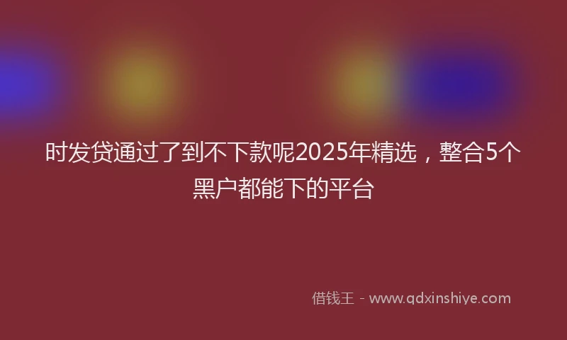 时发贷通过了到不下款呢2025年精选，整合5个黑户都能下的平台