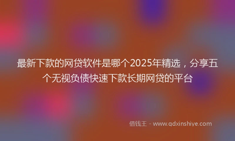 最新下款的网贷软件是哪个2025年精选，分享五个无视负债快速下款长期网贷的平台