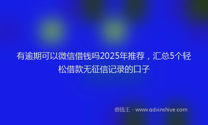 有逾期可以微信借钱吗2025年推荐，汇总5个轻松借款无征信记录的口子