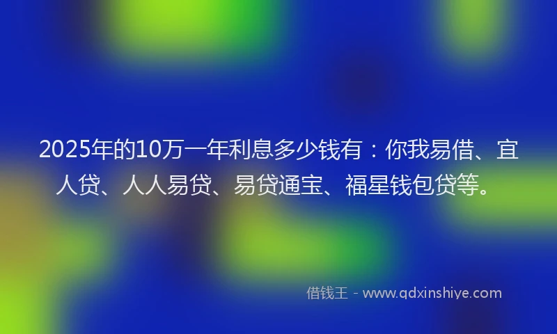 2025年的10万一年利息多少钱有：你我易借、宜人贷、人人易贷、易贷通宝、福星钱包贷等。