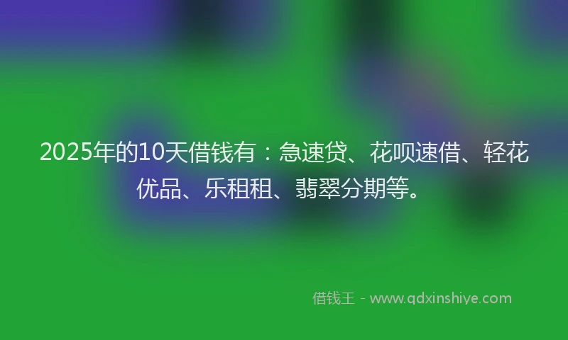 2025年的10天借钱有：急速贷、花呗速借、轻花优品、乐租租、翡翠分期等。