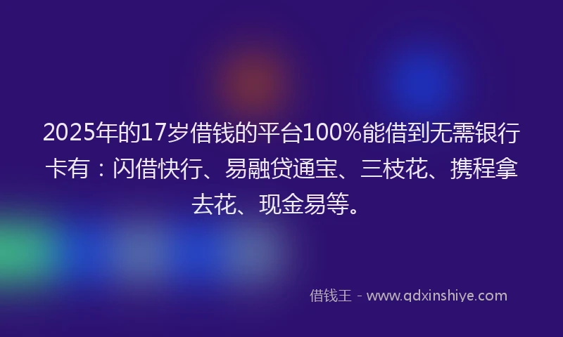 2025年的17岁借钱的平台100%能借到无需银行卡有：闪借快行、易融贷通宝、三枝花、携程拿去花、现金易等。