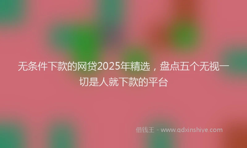 无条件下款的网贷2025年精选，盘点五个无视一切是人就下款的平台