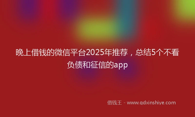 晚上借钱的微信平台2025年推荐，总结5个不看负债和征信的app