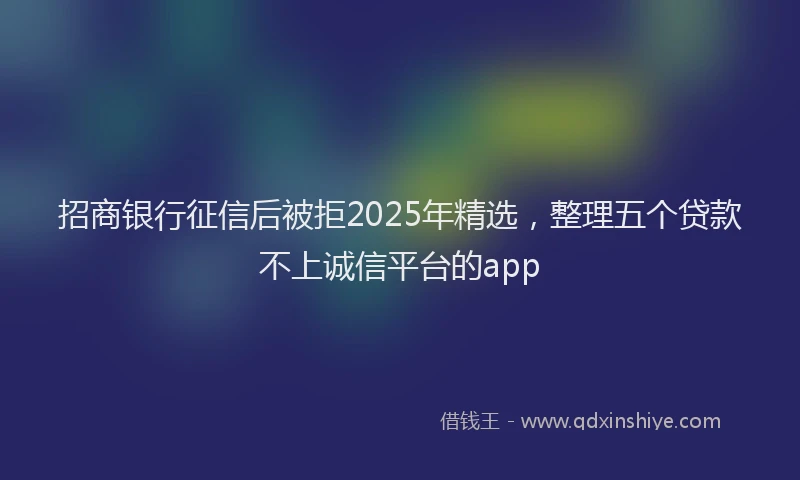 招商银行征信后被拒2025年精选，整理五个贷款不上诚信平台的app