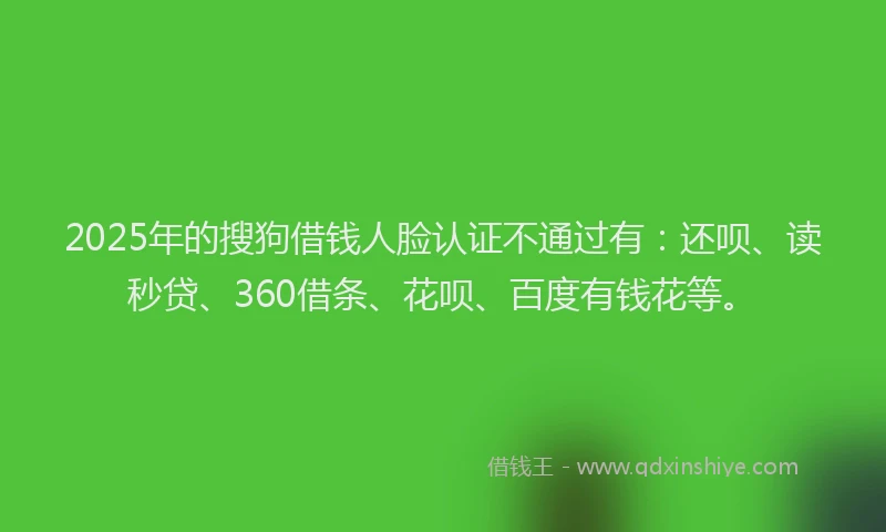 2025年的搜狗借钱人脸认证不通过有：还呗、读秒贷、360借条、花呗、百度有钱花等。