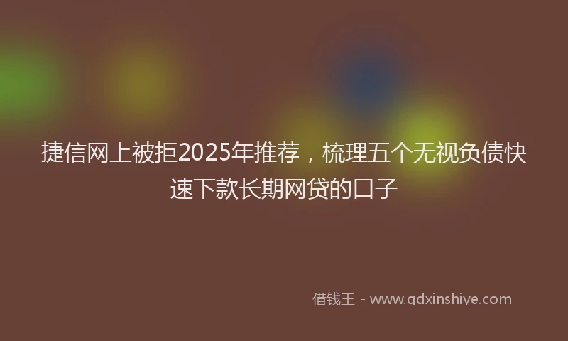 捷信网上被拒2025年推荐，梳理五个无视负债快速下款长期网贷的口子