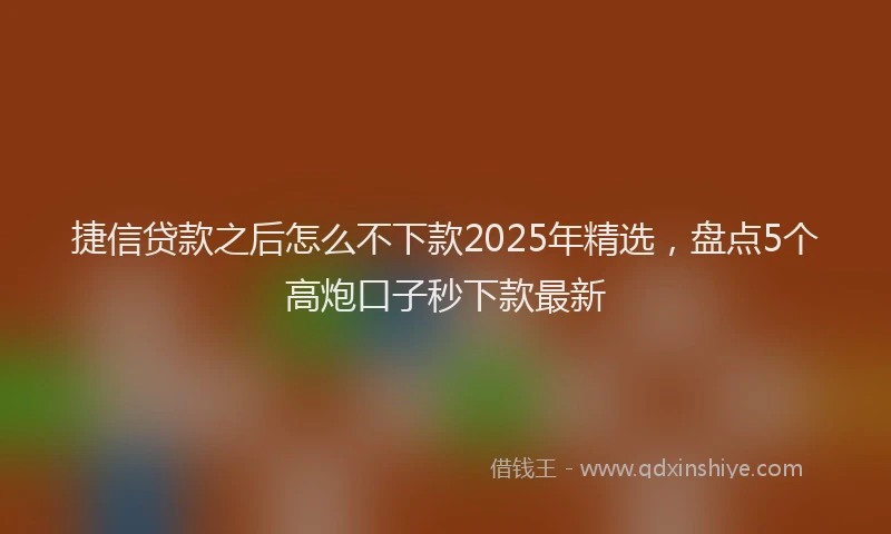 捷信贷款之后怎么不下款2025年精选，盘点5个高炮口子秒下款最新