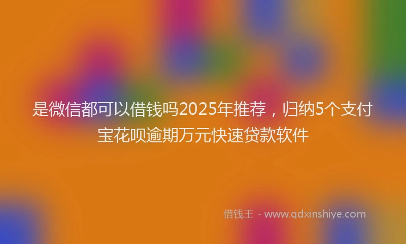 是微信都可以借钱吗2025年推荐，归纳5个支付宝花呗逾期万元快速贷款软件