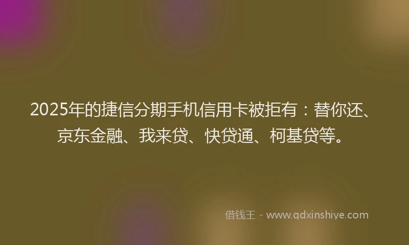 2025年的捷信分期手机信用卡被拒有：替你还、京东金融、我来贷、快贷通、柯基贷等。