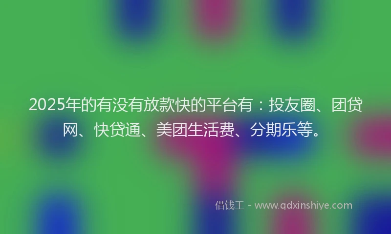 2025年的有没有放款快的平台有：投友圈、团贷网、快贷通、美团生活费、分期乐等。