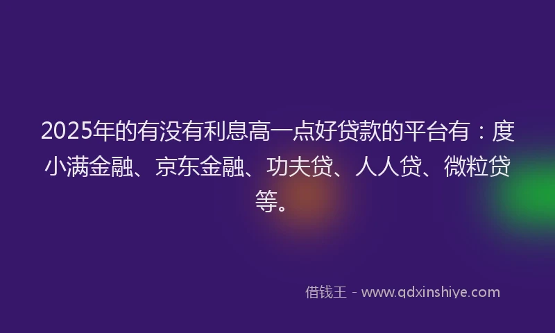 2025年的有没有利息高一点好贷款的平台有：度小满金融、京东金融、功夫贷、人人贷、微粒贷等。