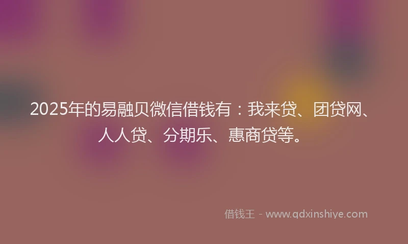 2025年的易融贝微信借钱有：我来贷、团贷网、人人贷、分期乐、惠商贷等。