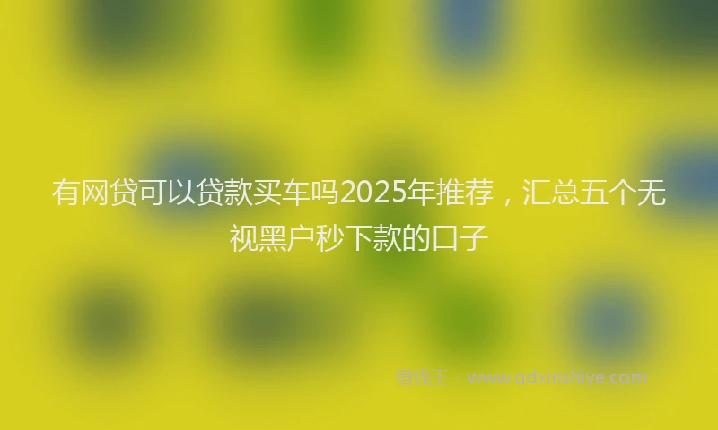 有网贷可以贷款买车吗2025年推荐，汇总五个无视黑户秒下款的口子
