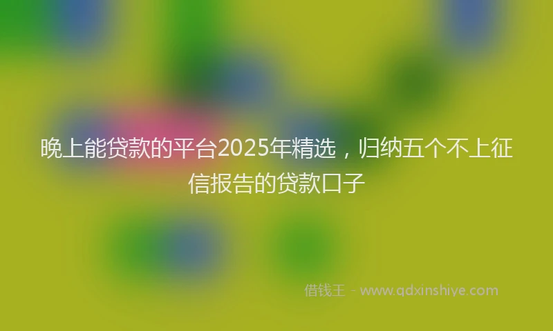 晚上能贷款的平台2025年精选，归纳五个不上征信报告的贷款口子