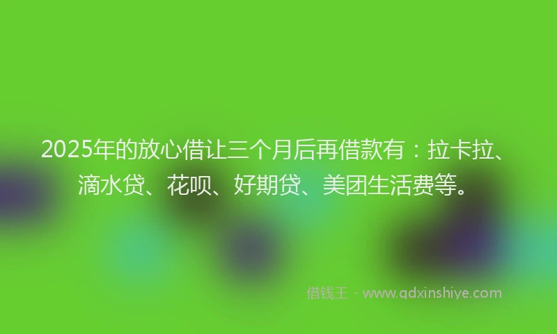 2025年的放心借让三个月后再借款有：拉卡拉、滴水贷、花呗、好期贷、美团生活费等。