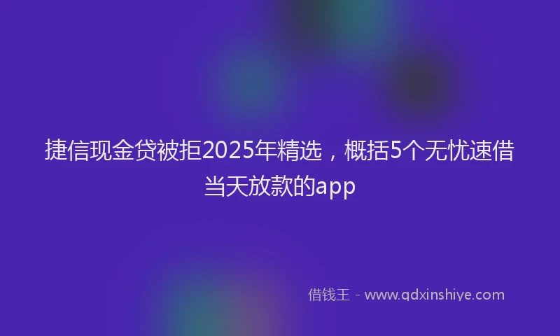 捷信现金贷被拒2025年精选，概括5个无忧速借当天放款的app
