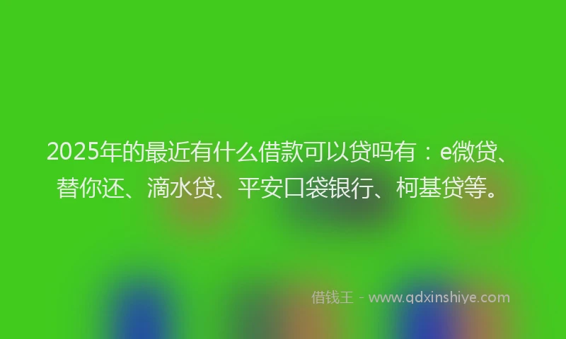 2025年的最近有什么借款可以贷吗有：e微贷、替你还、滴水贷、平安口袋银行、柯基贷等。
