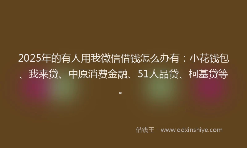2025年的有人用我微信借钱怎么办有：小花钱包、我来贷、中原消费金融、51人品贷、柯基贷等。
