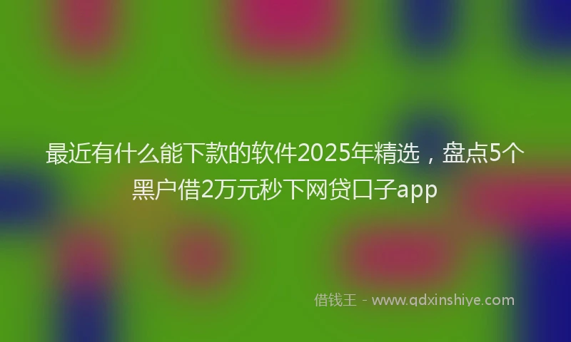 最近有什么能下款的软件2025年精选，盘点5个黑户借2万元秒下网贷口子app