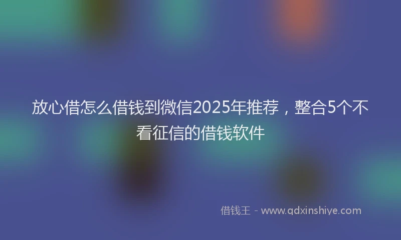 放心借怎么借钱到微信2025年推荐，整合5个不看征信的借钱软件