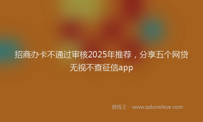 招商办卡不通过审核2025年推荐，分享五个网贷无视不查征信app