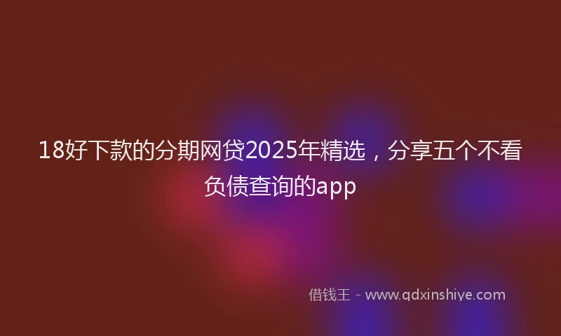 18好下款的分期网贷2025年精选，分享五个不看负债查询的app