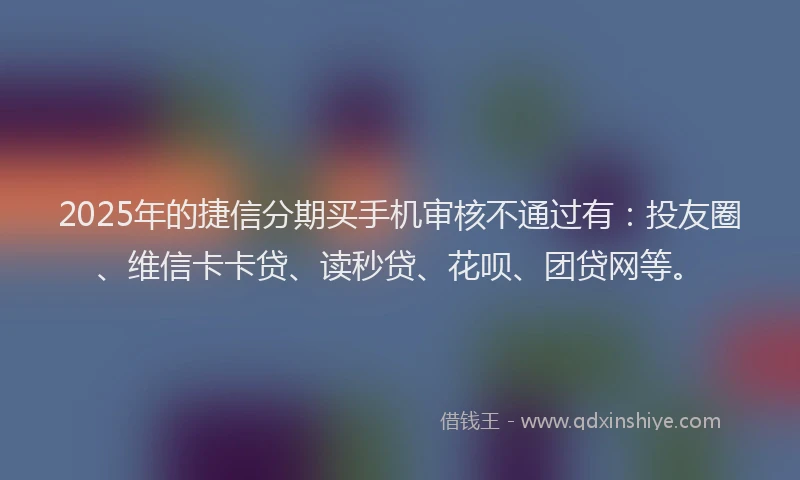 2025年的捷信分期买手机审核不通过有：投友圈、维信卡卡贷、读秒贷、花呗、团贷网等。