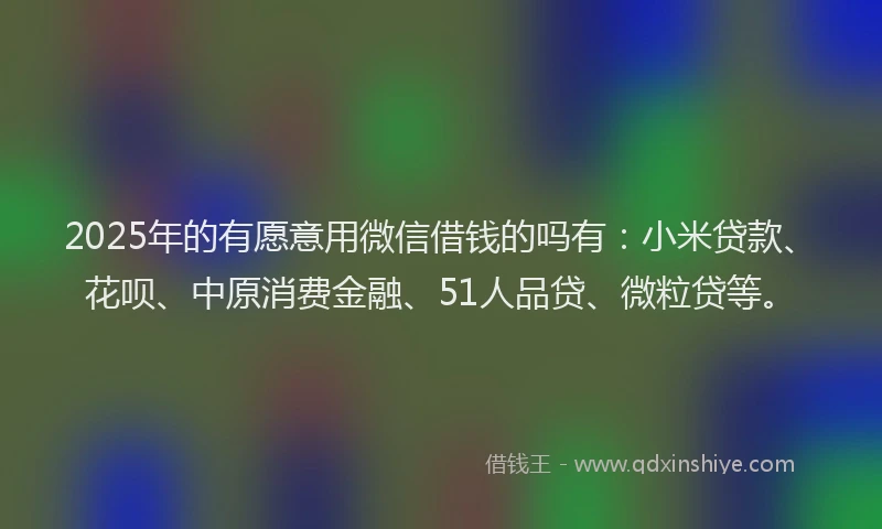 2025年的有愿意用微信借钱的吗有：小米贷款、花呗、中原消费金融、51人品贷、微粒贷等。