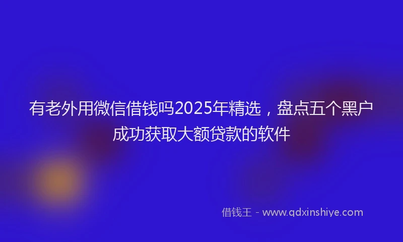 有老外用微信借钱吗2025年精选，盘点五个黑户成功获取大额贷款的软件
