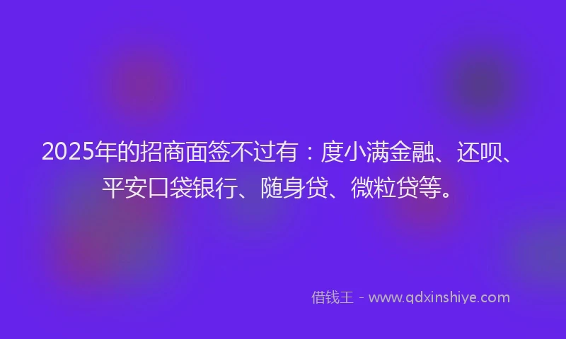2025年的招商面签不过有：度小满金融、还呗、平安口袋银行、随身贷、微粒贷等。