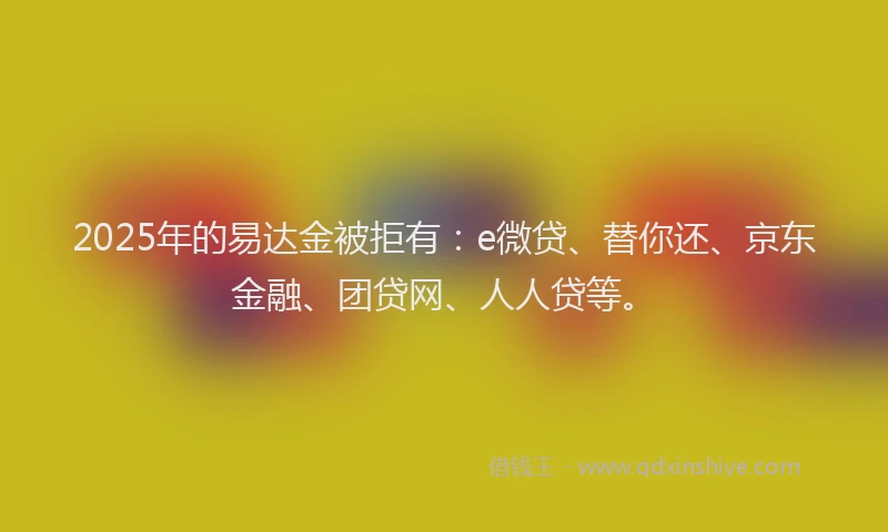 2025年的易达金被拒有：e微贷、替你还、京东金融、团贷网、人人贷等。