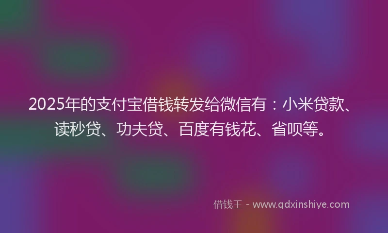 2025年的支付宝借钱转发给微信有：小米贷款、读秒贷、功夫贷、百度有钱花、省呗等。