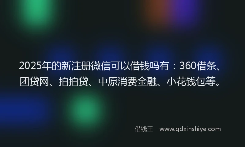 2025年的新注册微信可以借钱吗有：360借条、团贷网、拍拍贷、中原消费金融、小花钱包等。