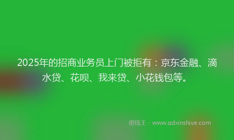 2025年的招商业务员上门被拒有：京东金融、滴水贷、花呗、我来贷、小花钱包等。