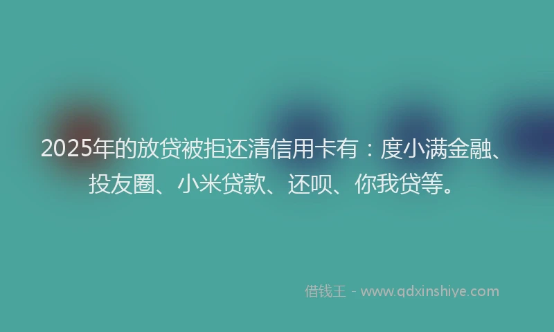 2025年的放贷被拒还清信用卡有：度小满金融、投友圈、小米贷款、还呗、你我贷等。