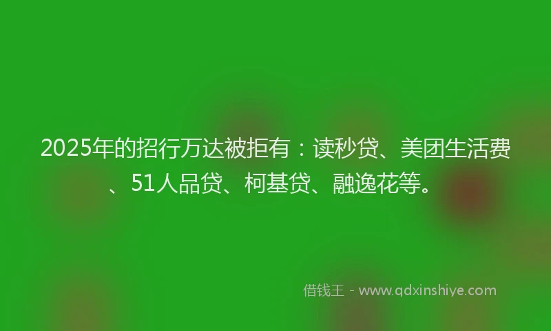 2025年的招行万达被拒有：读秒贷、美团生活费、51人品贷、柯基贷、融逸花等。