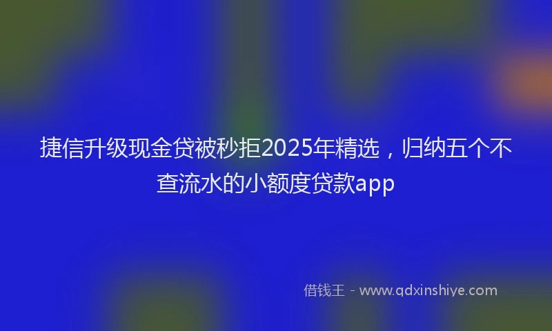 捷信升级现金贷被秒拒2025年精选，归纳五个不查流水的小额度贷款app