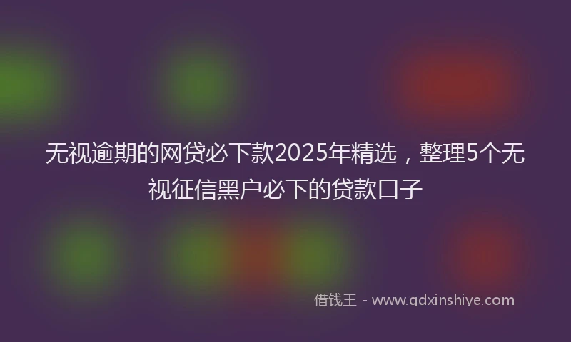 无视逾期的网贷必下款2025年精选，整理5个无视征信黑户必下的贷款口子