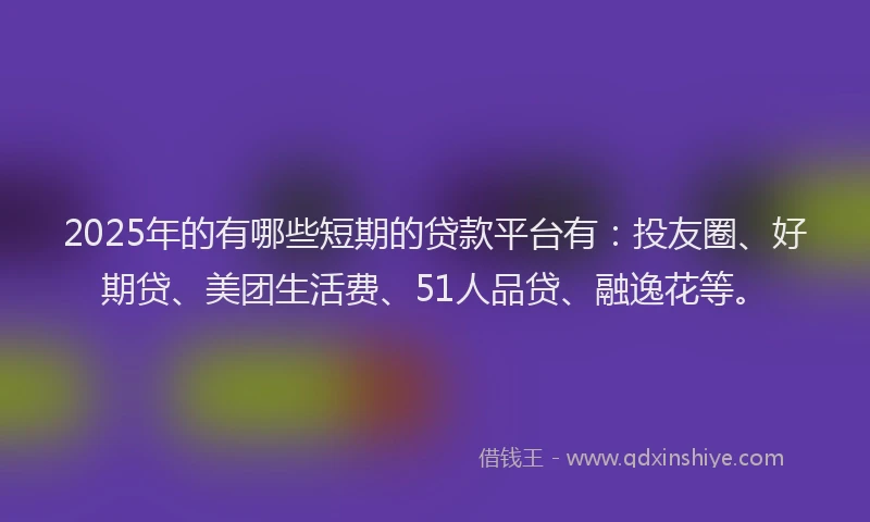 2025年的有哪些短期的贷款平台有：投友圈、好期贷、美团生活费、51人品贷、融逸花等。