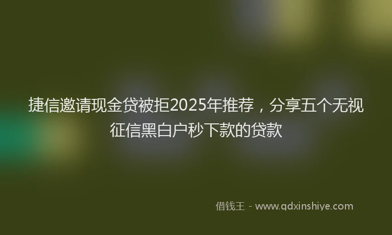 捷信邀请现金贷被拒2025年推荐，分享五个无视征信黑白户秒下款的贷款