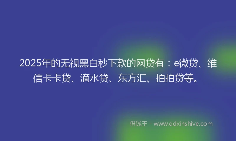 2025年的无视黑白秒下款的网贷有：e微贷、维信卡卡贷、滴水贷、东方汇、拍拍贷等。