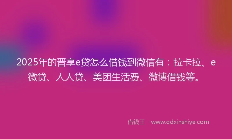 2025年的晋享e贷怎么借钱到微信有：拉卡拉、e微贷、人人贷、美团生活费、微博借钱等。