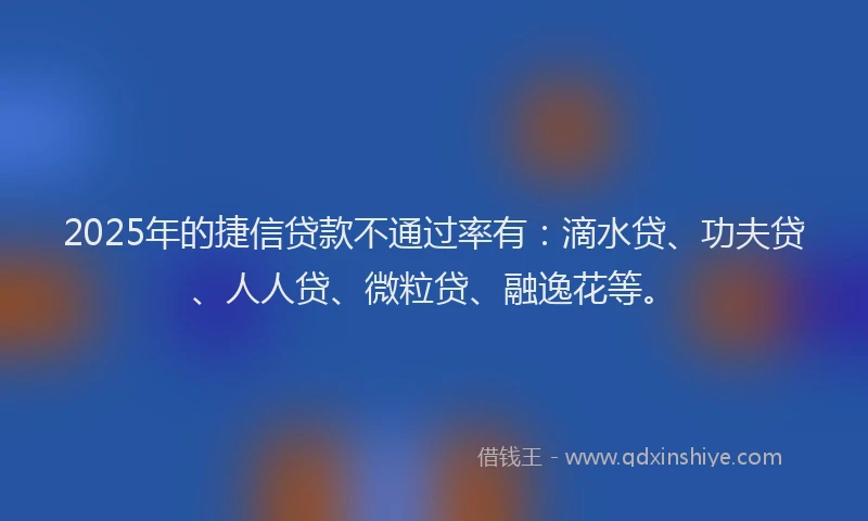 2025年的捷信贷款不通过率有：滴水贷、功夫贷、人人贷、微粒贷、融逸花等。