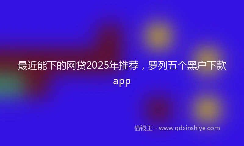 最近能下的网贷2025年推荐，罗列五个黑户下款app