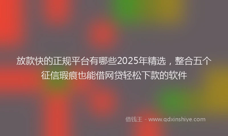 放款快的正规平台有哪些2025年精选，整合五个征信瑕疵也能借网贷轻松下款的软件